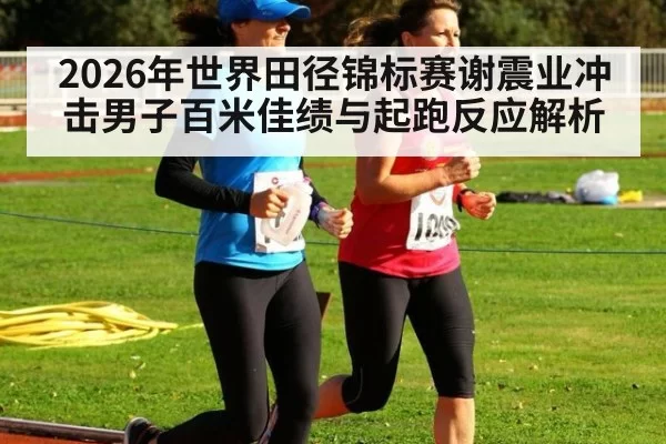 2026年世界田径锦标赛谢震业冲击男子百米佳绩与起跑反应解析